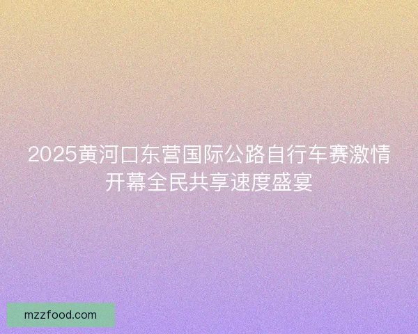 2025黄河口东营国际公路自行车赛激情开幕全民共享速度盛宴