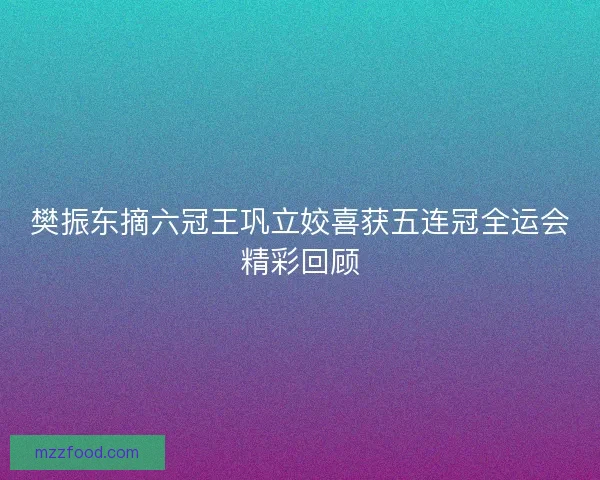 樊振东摘六冠王巩立姣喜获五连冠全运会精彩回顾 樊振东摘六冠王巩立姣喜获五连冠全运会精彩回顾