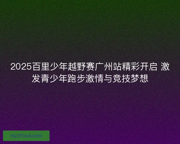 2025百里少年越野赛广州站精彩开启 激发青少年跑步激情与竞技梦想 2025百里少年越野赛广州站精彩开启 激发青少年跑步激情与竞技梦想