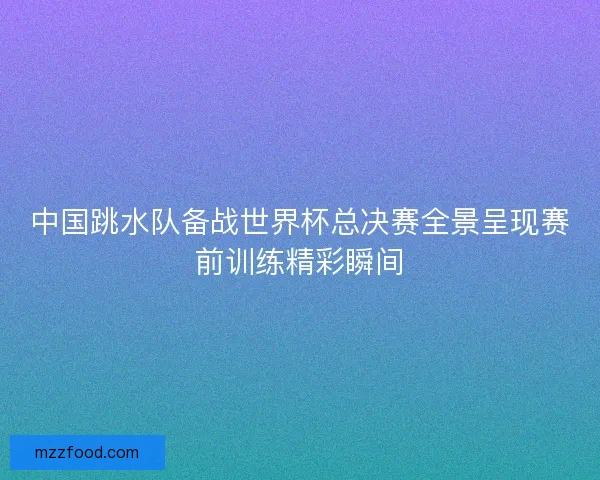 中国跳水队备战世界杯总决赛全景呈现赛前训练精彩瞬间