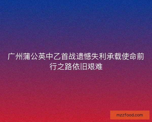 广州蒲公英中乙首战遗憾失利承载使命前行之路依旧艰难