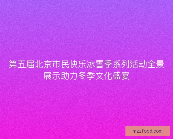 第五届北京市民快乐冰雪季系列活动全景展示助力冬季文化盛宴