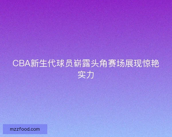 CBA新生代球员崭露头角赛场展现惊艳实力
