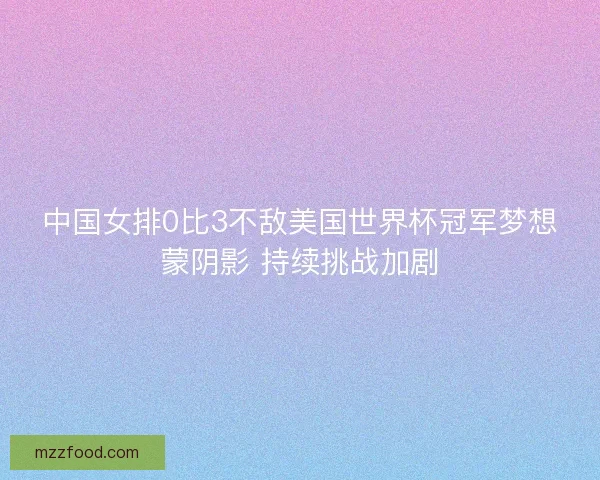 中国女排0比3不敌美国世界杯冠军梦想蒙阴影 持续挑战加剧