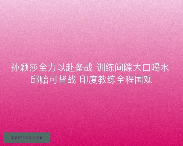 孙颖莎全力以赴备战 训练间隙大口喝水 邱贻可督战 印度教练全程围观