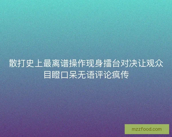 散打史上最离谱操作现身擂台对决让观众目瞪口呆无语评论疯传