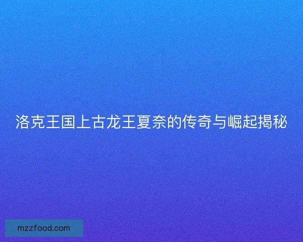 洛克王国上古龙王夏奈的传奇与崛起揭秘 洛克王国上古龙王夏奈的传奇与崛起揭秘