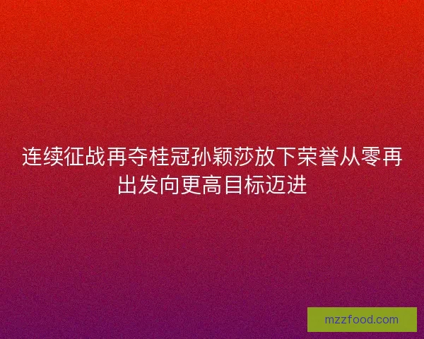 连续征战再夺桂冠孙颖莎放下荣誉从零再出发向更高目标迈进