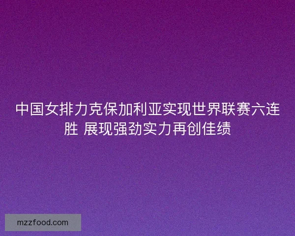 中国女排力克保加利亚实现世界联赛六连胜 展现强劲实力再创佳绩 中国女排力克保加利亚实现世界联赛六连胜 展现强劲实力再创佳绩
