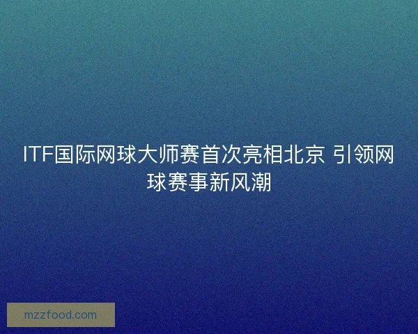 ITF国际网球大师赛首次亮相北京 引领网球赛事新风潮 ITF国际网球大师赛首次亮相北京 引领网球赛事新风潮